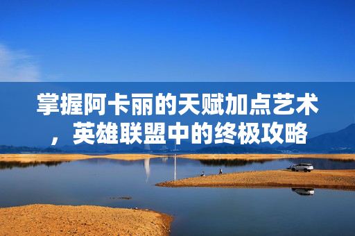 掌握阿卡丽的天赋加点艺术，英雄联盟中的终极攻略