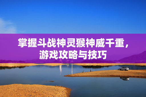 掌握斗战神灵猴神威千重，游戏攻略与技巧