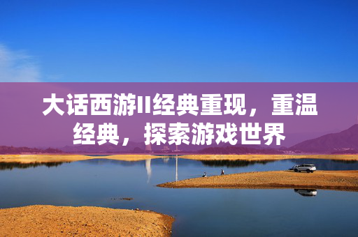 大话西游II经典重现,重温经典,探索游戏世界 大话西游II经典重现,重温经典,探索游戏世界