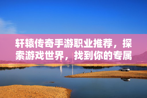 轩辕传奇手游职业推荐,探索游戏世界,找到你的专属英雄 轩辕传奇手游职业推荐,探索游戏世界,找到你的专属英雄