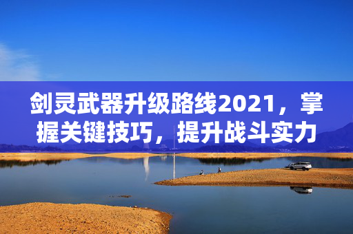 剑灵武器升级路线2021,掌握关键技巧,提升战斗实力 剑灵武器升级路线2021,掌握关键技巧,提升战斗实力