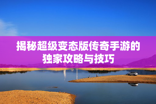 揭秘超级变态版传奇手游的独家攻略与技巧