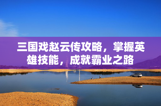 三国戏赵云传攻略,掌握英雄技能,成就霸业之路 三国戏赵云传攻略,掌握英雄技能,成就霸业之路