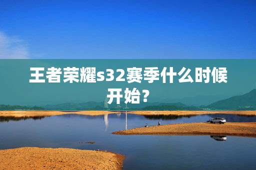 王者荣耀s32赛季什么时候开始? 王者荣耀s32赛季什么时候开始?