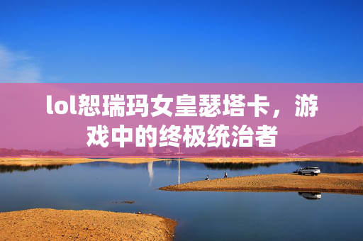 lol恕瑞玛女皇瑟塔卡，游戏中的终极统治者