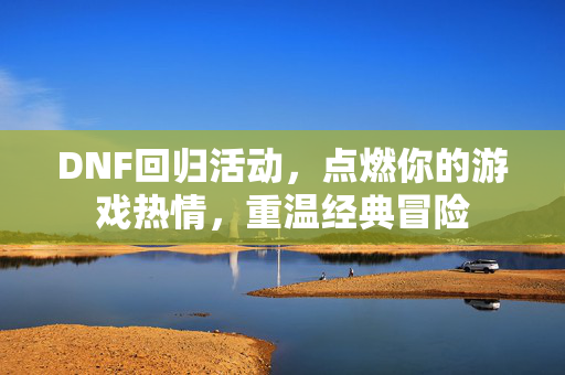 DNF回归活动，点燃你的游戏热情，重温经典冒险