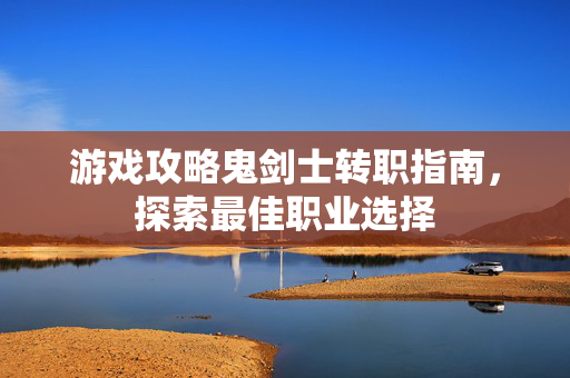 游戏攻略鬼剑士转职指南，探索最佳职业选择
