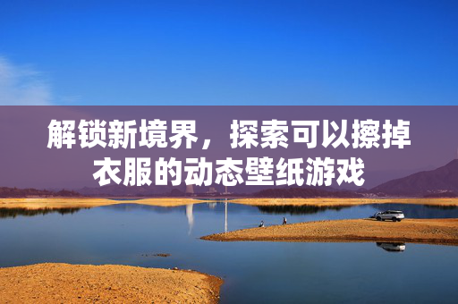 解锁新境界，探索可以擦掉衣服的动态壁纸游戏