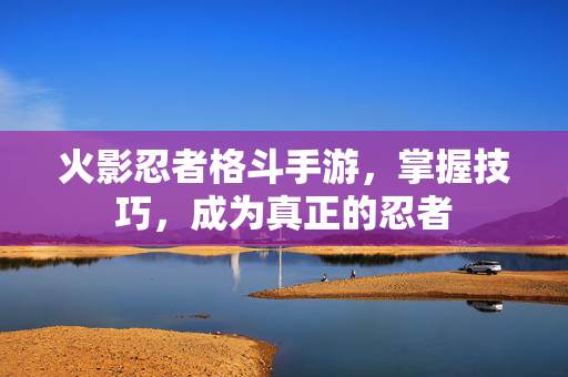 火影忍者格斗手游，掌握技巧，成为真正的忍者