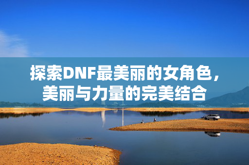 探索DNF最美丽的女角色，美丽与力量的完美结合
