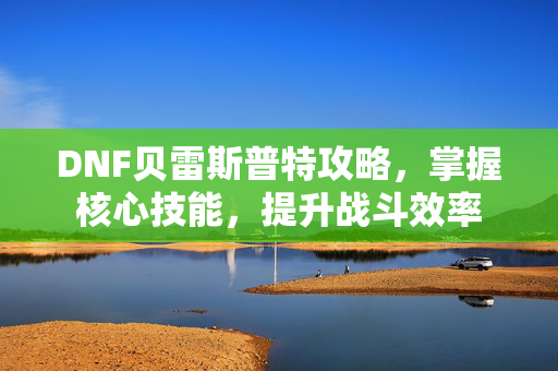 DNF贝雷斯普特攻略,掌握核心技能,提升战斗效率 DNF贝雷斯普特攻略,掌握核心技能,提升战斗效率