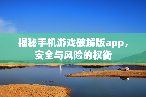 揭秘手机游戏破解版app，安全与风险的权衡
