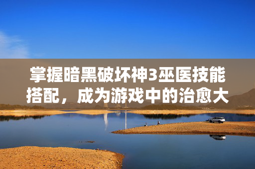 掌握暗黑破坏神3巫医技能搭配,成为游戏中的治愈大师 掌握暗黑破坏神3巫医技能搭配,成为游戏中的治愈大师