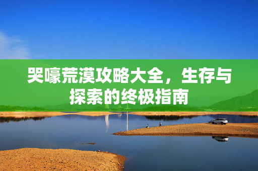 哭嚎荒漠攻略大全，生存与探索的终极指南