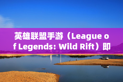 英雄联盟手游（League of Legends: Wild Rift）即将发布，玩家翘首以待