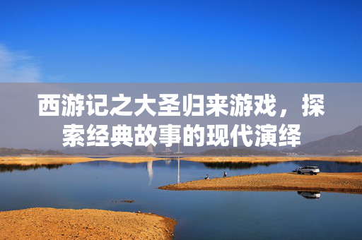 西游记之大圣归来游戏，探索经典故事的现代演绎