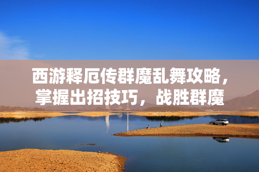 西游释厄传群魔乱舞攻略,掌握出招技巧,战胜群魔 西游释厄传群魔乱舞攻略,掌握出招技巧,战胜群魔