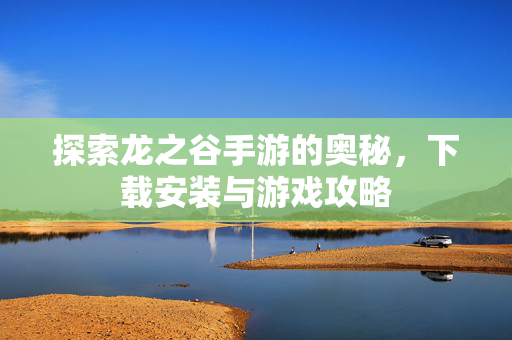 探索龙之谷手游的奥秘，下载安装与游戏攻略