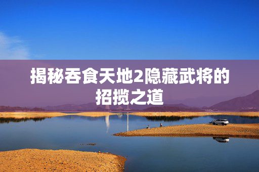 揭秘吞食天地2隐藏武将的招揽之道 揭秘吞食天地2隐藏武将的招揽之道