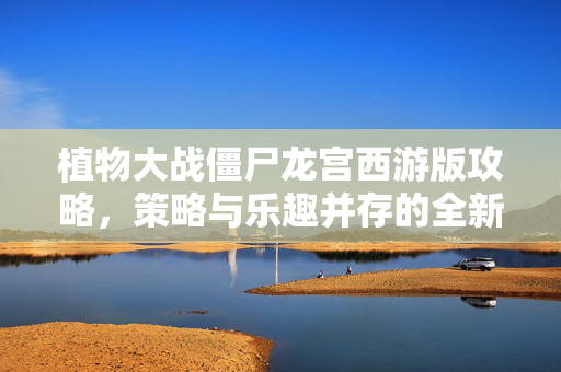 植物大战僵尸龙宫西游版攻略，策略与乐趣并存的全新游戏体验