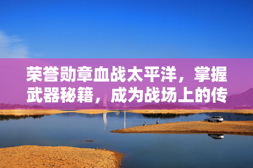 荣誉勋章血战太平洋，掌握武器秘籍，成为战场上的传奇