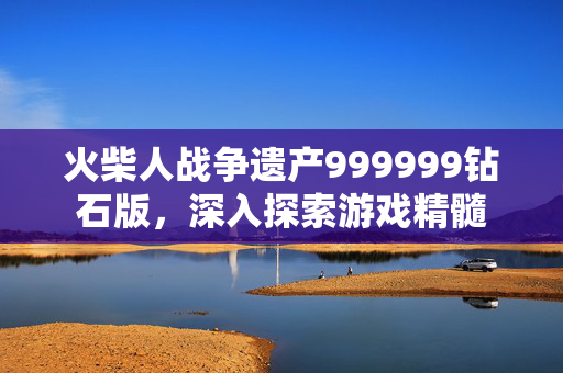 火柴人战争遗产999999钻石版，深入探索游戏精髓