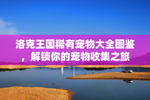 洛克王国稀有宠物大全图鉴,解锁你的宠物收集之旅 洛克王国稀有宠物大全图鉴,解锁你的宠物收集之旅