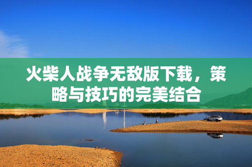 火柴人战争无敌版下载，策略与技巧的完美结合