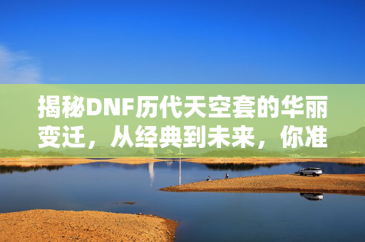 揭秘DNF历代天空套的华丽变迁，从经典到未来，你准备好了吗？
