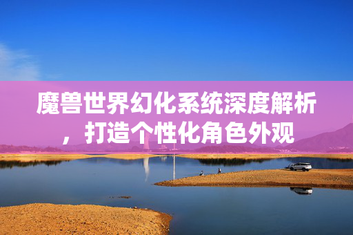 魔兽世界幻化系统深度解析，打造个性化角色外观