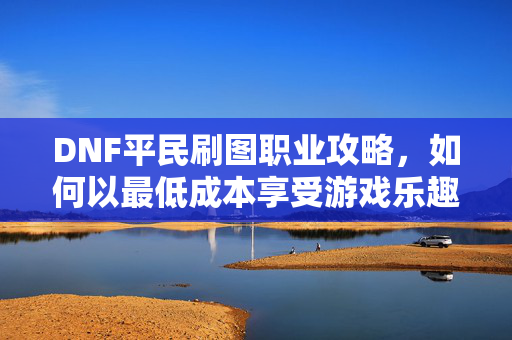 DNF平民刷图职业攻略，如何以最低成本享受游戏乐趣