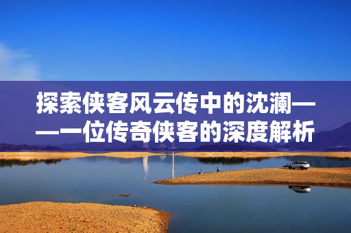 探索侠客风云传中的沈澜——一位传奇侠客的深度解析
