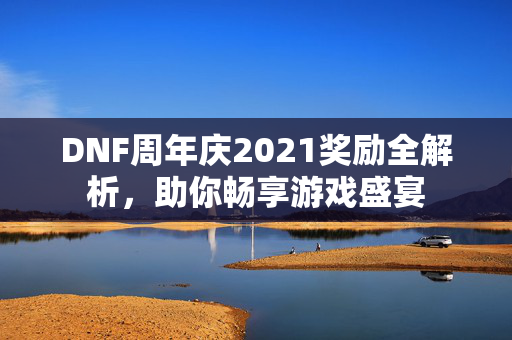 DNF周年庆2021奖励全解析，助你畅享游戏盛宴