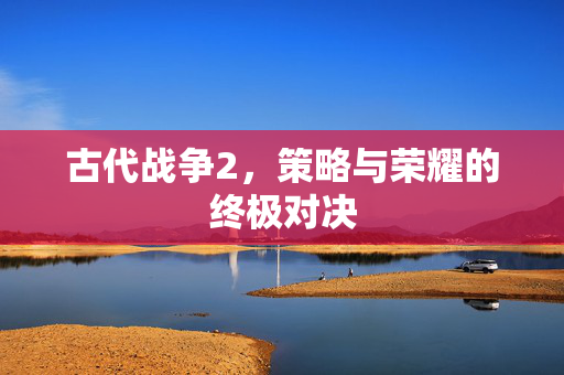 古代战争2，策略与荣耀的终极对决