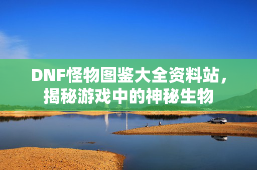 DNF怪物图鉴大全资料站,揭秘游戏中的神秘生物 DNF怪物图鉴大全资料站,揭秘游戏中的神秘生物