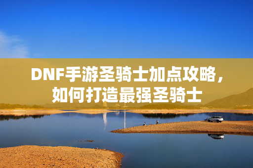 DNF手游圣骑士加点攻略,如何打造最强圣骑士 DNF手游圣骑士加点攻略,如何打造最强圣骑士