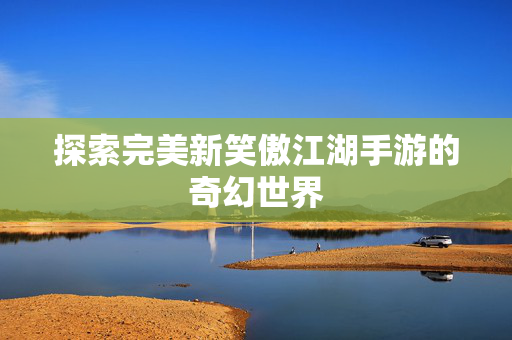 探索完美新笑傲江湖手游的奇幻世界 探索完美新笑傲江湖手游的奇幻世界