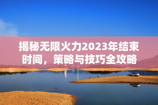 揭秘无限火力2023年结束时间,策略与技巧全攻略 揭秘无限火力2023年结束时间,策略与技巧全攻略
