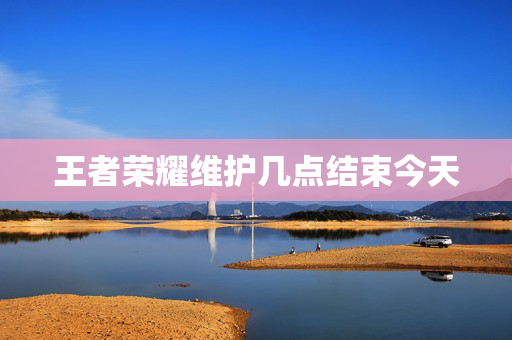 王者荣耀维护几点结束今天 王者荣耀维护几点结束今天