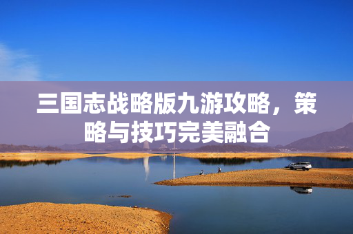 三国志战略版九游攻略,策略与技巧完美融合 三国志战略版九游攻略,策略与技巧完美融合