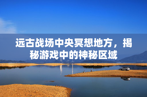 远古战场中央冥想地方,揭秘游戏中的神秘区域 远古战场中央冥想地方,揭秘游戏中的神秘区域