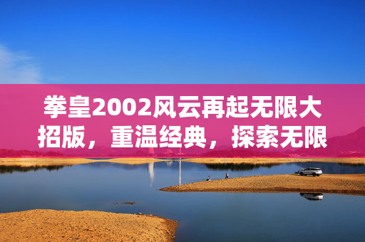 拳皇2002风云再起无限大招版,重温经典,探索无限可能 拳皇2002风云再起无限大招版,重温经典,探索无限可能