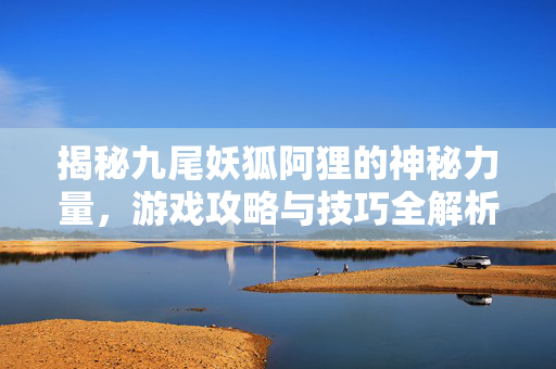揭秘九尾妖狐阿狸的神秘力量,游戏攻略与技巧全解析 揭秘九尾妖狐阿狸的神秘力量,游戏攻略与技巧全解析