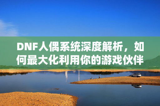 DNF人偶系统深度解析，如何最大化利用你的游戏伙伴？