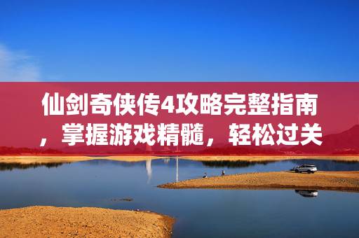 仙剑奇侠传4攻略完整指南，掌握游戏精髓，轻松过关斩将
