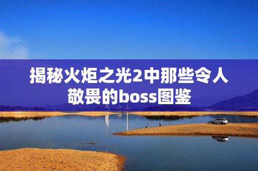揭秘火炬之光2中那些令人敬畏的boss图鉴 揭秘火炬之光2中那些令人敬畏的boss图鉴