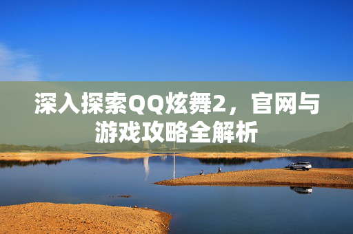 深入探索QQ炫舞2,官网与游戏攻略全解析 深入探索QQ炫舞2,官网与游戏攻略全解析