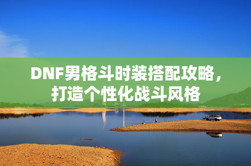 DNF男格斗时装搭配攻略,打造个性化战斗风格 DNF男格斗时装搭配攻略,打造个性化战斗风格