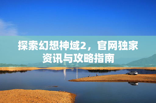 探索幻想神域2,官网独家资讯与攻略指南 探索幻想神域2,官网独家资讯与攻略指南