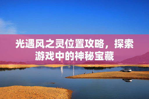 光遇风之灵位置攻略,探索游戏中的神秘宝藏 光遇风之灵位置攻略,探索游戏中的神秘宝藏